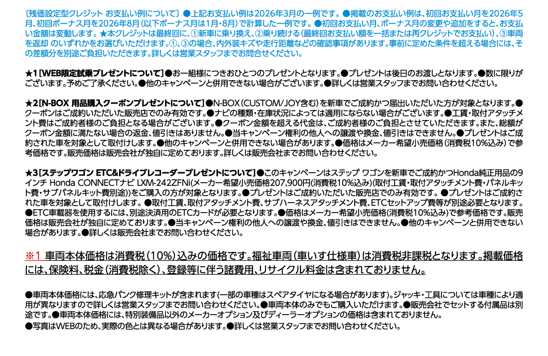 [残価設定型クレジット お支払い例について]●上記お支払い例は2026年3月の一例です。●掲載のお支払い例は、初回お支払い月を2026年5月、初回ボーナス月を2026年8月（以下ボーナス月は1月・8月）で計算した一例です。●初回お支払い月、ボーナス月の変更や追加をすると、お支払い金額は変動します。★本クレジットは最終回に、①新車に乗り換え、②乗り続ける（最終回お支払い額を一括または再クレジットでお支払い）、③車両を返却 のいずれかをお選びいただけます。①、③の場合、内外装キズや走行距離などの確認事項があります。事前に定めた条件を超える場合には、その差額分を別途ご負担いただきます。詳しくは営業スタッフまでお問合せください。★1[WEB限定試乗プレゼントについて]●お一組様につきおひとつのプレゼントとなります。●プレゼントは後日のお渡しとなります。●数に限りがございます。予めご了承ください。●他のキャンペーンと併用できない場合がございます。●詳しくは営業スタッフまでお問い合わせください。★2[N-BOX 用品購入クーポンプレゼントについて]●N-BOX（CUSTOM/JOY含む）を新車でご成約かつ届出いただいた方が対象となります。●クーポンはご成約いただいた販売店でのみ有効です。●ナビの種類・在庫状況によっては適用にならない場合がございます。●工賃・取付アタッチメント費はご成約者様のご負担となる場合がございます。●クーポン金額を超える代金は、ご成約者様のご負担とさせていただきます。また、総額がクーポン金額に満たない場合の返金、値引きはありません。●当キャンペーン権利の他人への譲渡や換金、値引きはできません。●プレゼントはご成約された車を対象として取付けします。●他のキャンペーンと併用できない場合があります。●価格はメーカー希望小売価格（消費税10%込み）で参考価格です。販売価格は販売会社が独自に定めております。詳しくは販売会社までお問い合わせください。★3[ステップワゴン ETC&ドライブレコーダープレゼントについて]●このキャンペーンはステップ ワゴンを新車でご成約かつHonda純正用品の9インチ Honda CONNECTナビ LXM-242ZFNi(メーカー希望小売価格207,900円(消費税10%込み)(取付工賃・取付アタッチメント費・パネルキット費・サブパネルキット費別途))をご購入の方が対象となります。●プレゼントはご成約いただいた販売店でのみ有効です。●プレゼントはご成約された車を対象として取付けします。●取付工賃、取付アタッチメント費、サブハーネスアタッチメント費、ETCセットアップ費等が別途必要となります。●ETC車載器を使用するには、別途決済用のETCカードが必要となります。●価格はメーカー希望小売価格(消費税10%込み)で参考価格です。販売価格は販売会社が独自に定めております。●当キャンペーン権利の他人への譲渡や換金、値引きはできません。●他のキャンペーンと併用できない場合があります。●詳しくは販売会社までお問い合わせください。※1車両本体価格は消費税（10%）込みの価格です。福祉車両（車いす仕様車）は消費税非課税となります。掲載価格には、保険料、税金（消費税除く）、登録等に伴う諸費用、リサイクル料金は含まれておりません。●車両本体価格には、応急パンク修理キットが含まれます(一部の車種はスペアタイヤになる場合があります)。ジャッキ・工具については車種により適用が異なりますので詳しくは営業スタッフまでお問い合わせください。●車両本体のみでもご購入いただけます。●販売会社でセットする付属品は別途です。●車両本体価格には、特別装備品以外のメーカーオプション及びディーラーオプションの価格は含まれておりません。	●写真はWEBのため、実際の色とは異なる場合があります。●詳しくは営業スタッフまでお問い合わせください。