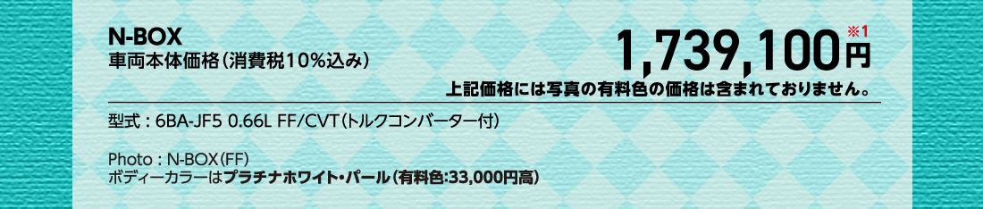 N-BOX車両本体価格（消費税10%込み）1,739,100円※1上記価格には写真の有料色の価格は含まれておりません。型式:6BA-JF5 0.66L FF/CVT（トルクコンバーター付）Photo:N-BOX（FF）ボディーカラーはプラチナホワイト・パール（有料色:33,000円高）