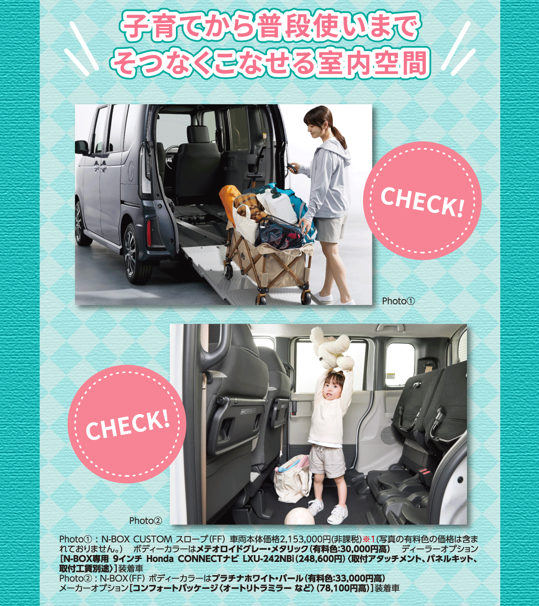 子育てから普段使いまでそつなくこなせる室内空間Photo①Photo②Photo①:N-BOX CUSTOM スロープ（FF）車両本体価格2,153,000円(非課税)※1(写真の有料色の価格は含まれておりません。)ボディーカラーはメテオロイドグレー・メタリック（有料色:30,000円高） ディーラーオプション]N-BOX専用 9インチ Honda CONNECTナビ LXU-242NBi（248,600円）〈取付アタッチメント、パネルキット、取付工賃別途〉]装着車Photo②:N-BOX（FF）ボディーカラーはプラチナホワイト・パール（有料色:33,000円高）メーカーオプション[コンフォートパッケージ〈オートリトラミラー など〉（78,100円高）]装着車