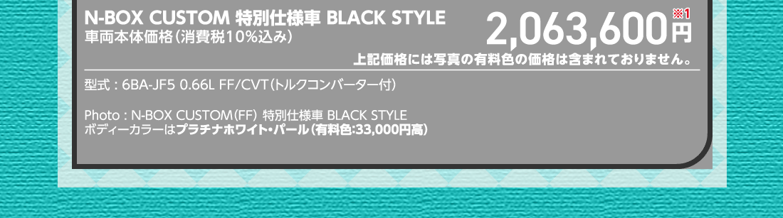 N-BOX CUSTOM 特別仕様車 BLACK STYLE車両本体価格（消費税10%込み）2,063,600円※1上記価格には写真の有料色の価格は含まれておりません。型式:6BA-JF5 0.66L FF/CVT（トルクコンバーター付）Photo:N-BOX CUSTOM（FF）特別仕様車 BLACK STYLEボディーカラーはプラチナホワイト・パール（有料色:33,000円高）