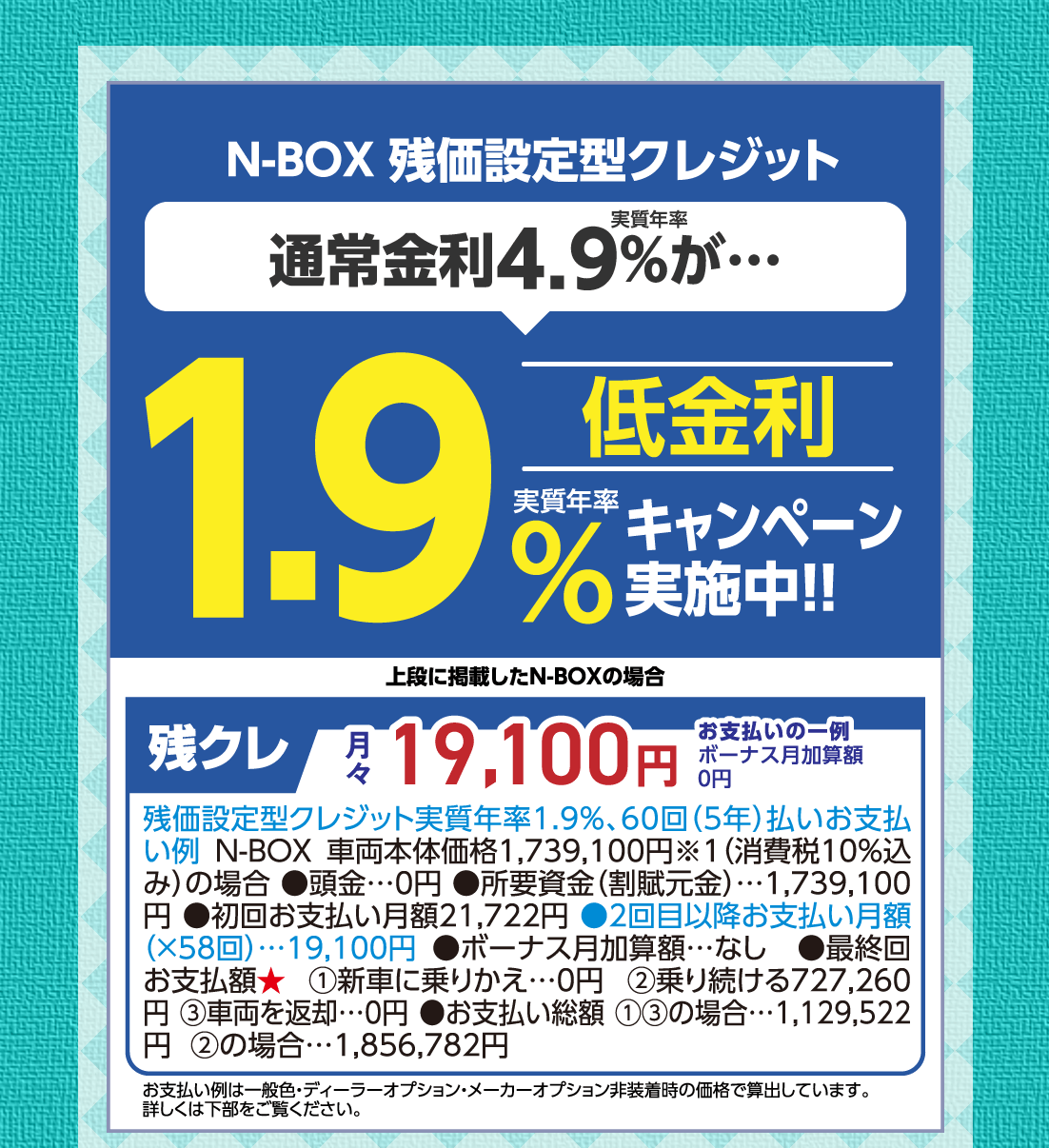  N-BOX 残価設定型クレジット実質年率通常金利4.9%が…低金利実質年率1.9%キャンペーン実施中!!上段に掲載したN-BOXの場合残クレ月々19,100円お支払いの一例ボーナス月加算額0円残価設定型クレジット実質年率1.9%、60回（5年）払いお支払い例 N-BOX車両本体価格1,739,100円※1（消費税10%込み）の場合●頭金…0円●所要資金（割賦元金）…1,739,100円●初回お支払い月額21,722円●2回目以降お支払い月額（✕58回）…19,100円●ボーナス月加算額…なし●最終回お支払額★①新車に乗りかえ…0円②乗り続ける727,260円③車両を返却…0円●お支払い総額①③の場合…1,129,522円②の場合…1,856,782円お支払い例は一般色・ディーラーオプション・メーカーオプション非装着時の価格で算出しています。詳しくは下部をご覧ください。