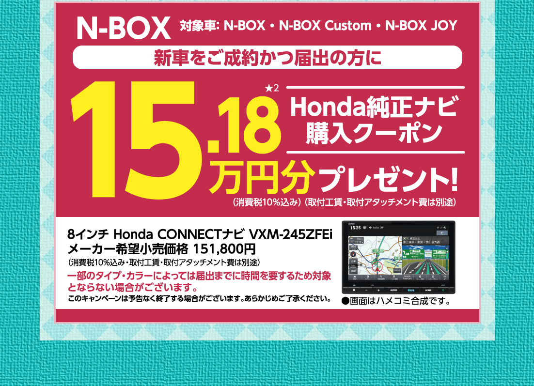 N-BOX対象車:N-BOX・N-BOX Custom・N-BOX JOY新車をご成約かつ届出の方にHonda純正ナビ購入クーポン15.18万円分プレゼント!（消費税10%込み）（取付工賃・取付アタッチメント費は別途）8インチ Honda CONNECTナビ VXM-245ZFEiメーカー希望小売価格 151,800円（消費税10%込み・取付工賃・取付アタッチメント費は別途）一部のタイプ・カラーによっては届出までに時間を要するため対象とならない場合がございます。このキャンペーンは予告なく終了する場合がございます。あらかじめご了承ください。●画面はハメコミ合成です。
