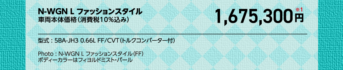 N-WGN L ファッションスタイル車両本体価格（消費税10%込み）1,675,300円※1型式:5BA-JH3 0.66L FF/CVT（トルクコンバーター付）Photo:N-WGN L ファッションスタイル（FF）	ボディーカラーはフィヨルドミスト・パール