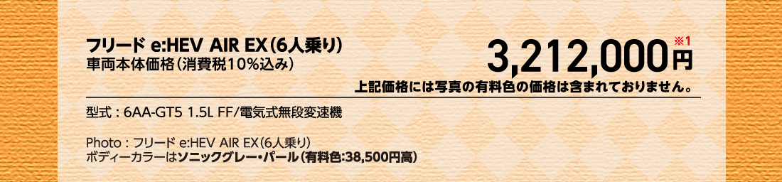 フリードe:HEV AIR EX（6人乗り）車両本体価格（消費税10%込み）3,212,000円※1上記価格には写真の有料色の価格は含まれておりません。型式:6AA-GT5 1.5L FF/電気式無段変速機Photo:フリード e:HEV AIR EX（6人乗り）ボディーカラーはソニックグレー・パール（有料色:38,500円高）