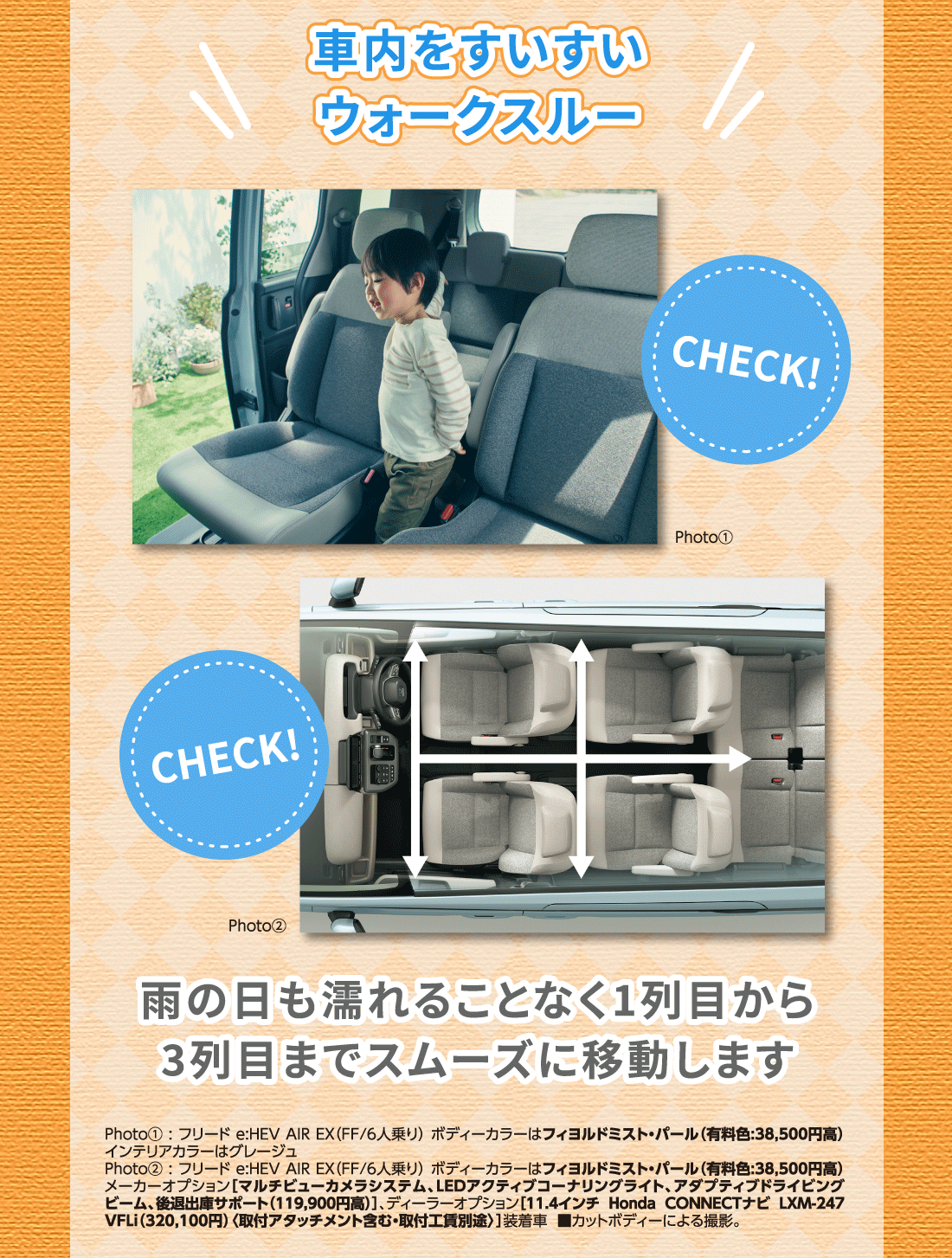 車内をすいすいウォークスルーPhoto①Photo②雨の日も濡れることなく1列目から3列目までスムーズに移動しますPhoto①:フリード e:HEV AIR EX（FF/6人乗り）ボディーカラーはフィヨルドミスト・パール（有料色:38,500円高）インテリアカラーはグレージュPhoto②:フリード e:HEV AIR EX（FF/6人乗り）ボディーカラーはフィヨルドミスト・パール（有料色:38,500円高）メーカーオプション[マルチビューカメラシステム、LEDアクティブコーナリングライト、アダプティブドライビングビーム、後退出庫サポート（119,900円高）]、ディーラーオプション[11.4インチ Honda CONNECTナビ LXM-247VFLi（320,100円）〈取付アタッチメント含む・取付工賃別途〉]装着車■カットボディーによる撮影。