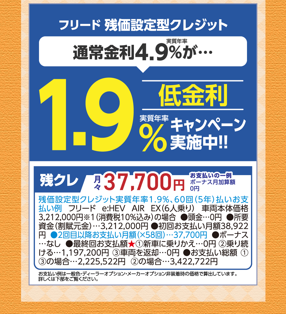 フリード 残価設定型クレジット実質年率通常金利4.9%が…低金利実質年率1.9%キャンペーン実施中!!残クレ月々37,700円お支払いの一例ボーナス月加算額0円残価設定型クレジット実質年率1.9%、60回（5年）払いお支払い例フリード e:HEV AIR EX（6人乗り）車両本体価格3,212,000円※1（消費税10%込み）の場合●頭金…0円●所要資金（割賦元金）…3,212,000円●初回お支払い月額38,922円●2回目以降お支払い月額（✕58回）…37,700円●ボーナス…なし●最終回お支払額★①新車に乗りかえ…0円②乗り続ける…1,197,200円③車両を返却…0円●お支払い総額①③の場合…2,225,522円②の場合…3,422,722円お支払い例は一般色・ディーラーオプション・メーカーオプション非装着時の価格で算出しています。詳しくは下部をご覧ください。