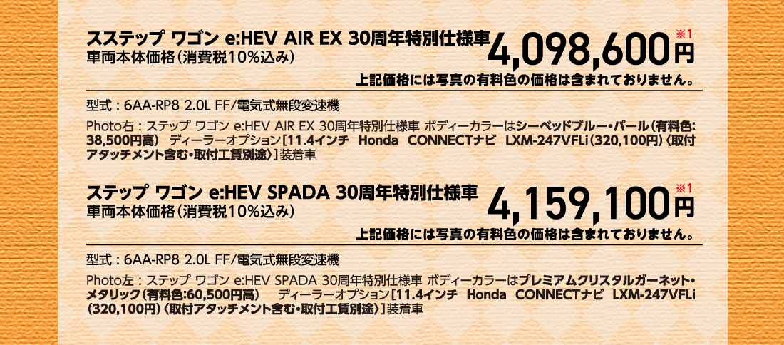 スステップ ワゴン e:HEV AIR EX 30周年特別仕様車車両本体価格（消費税10%込み）4,098,600円※1上記価格には写真の有料色の価格は含まれておりません。型式:6AA-RP8 2.0L FF/電気式無段変速機Photo右:ステップ ワゴン e:HEV AIR EX 30周年特別仕様車ボディーカラーはシーベッドブルー・パール（有料色:38,500円高） ディーラーオプション[11.4インチ Honda CONNECTナビ LXM-247VFLi（320,100円）〈取付アタッチメント含む・取付工賃別途〉］装着車ステップ ワゴン e:HEV SPADA 30周年特別仕様車車両本体価格（消費税10%込み）4,159,100円※1上記価格には写真の有料色の価格は含まれておりません。型式:6AA-RP8 2.0L FF/電気式無段変速機Photo左:ステップ ワゴン e:HEV SPADA 30周年特別仕様車 ボディーカラーはプレミアムクリスタルガーネット・メタリック（有料色:60,500円高）  ディーラーオプション[11.4インチ Honda CONNECTナビ LXM-247VFLi（320,100円）〈取付アタッチメント含む・取付工賃別途〉]装着車