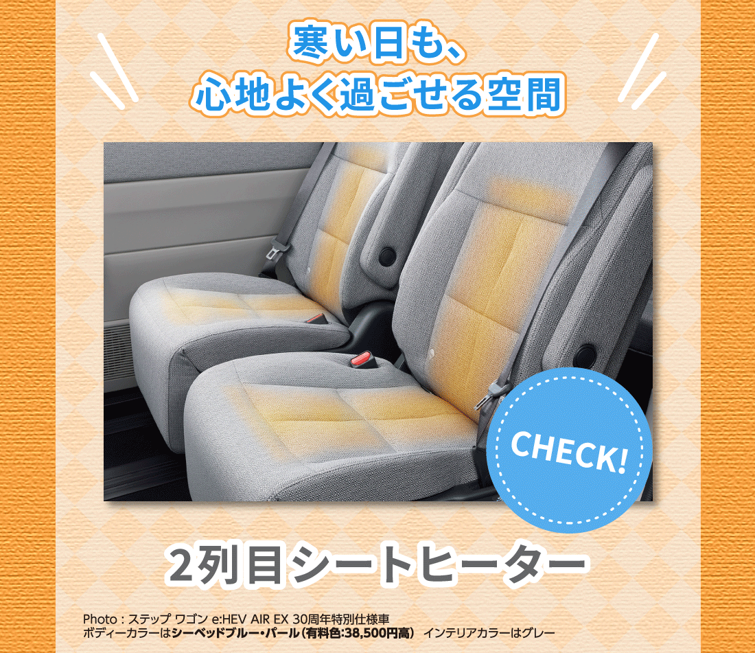 寒い日も、心地よく過ごせる空間2列目シートヒーターPhoto:ステップ ワゴン e:HEV AIR EX 30周年特別仕様車ボディーカラーはシーベッドブルー・パール（有料色:38,500円高）インテリアカラーはグレー