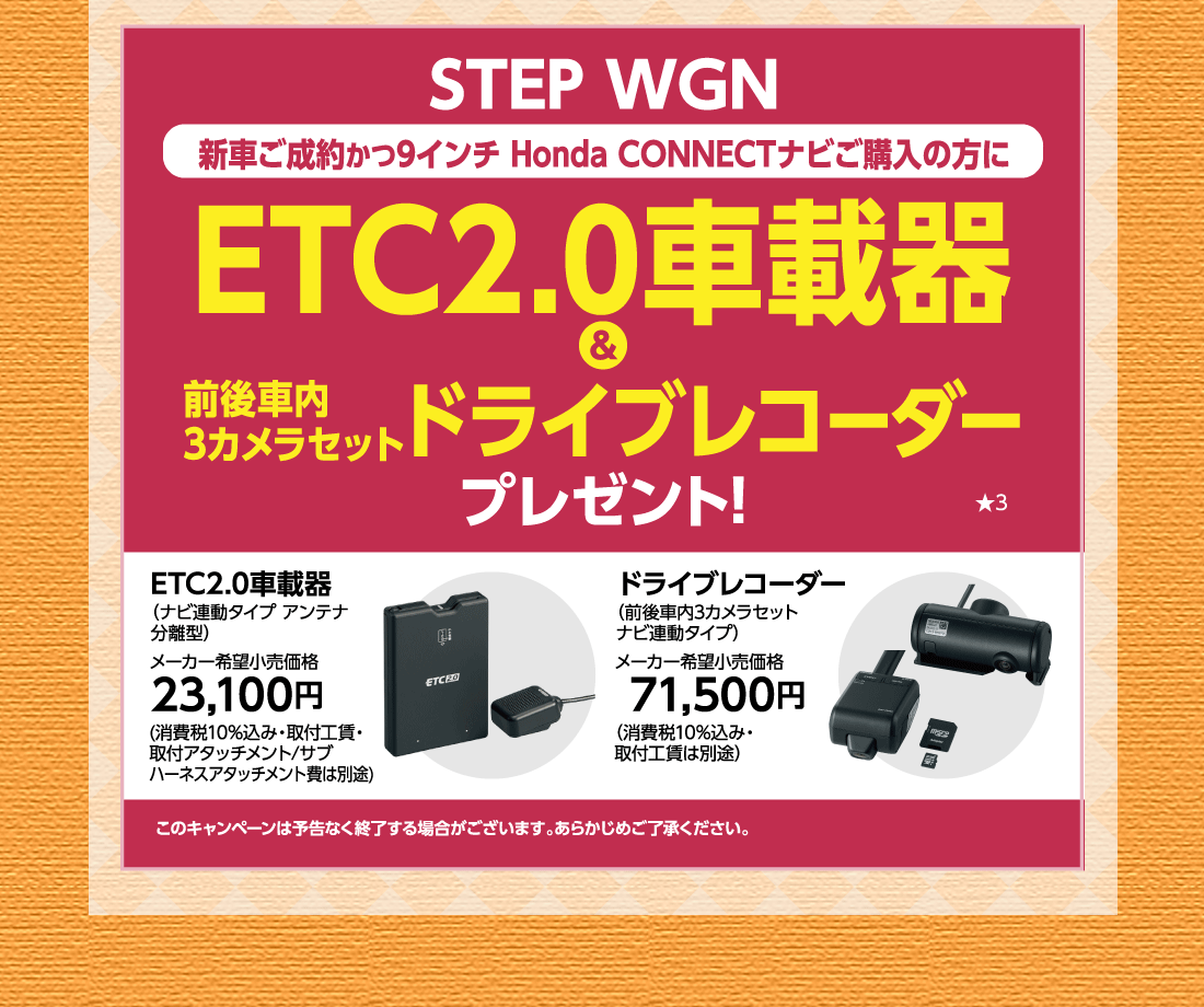 STEP WGN新車ご成約かつ9インチ Honda CONNECTナビご購入の方にETC2.0車載器&前後車内3カメラセットドライブレコーダープレゼント!★3ETC2.0車載器（ナビ連動タイプ アンテナ分離型）メーカー希望小売価格23,100円(消費税10%込み・取付工賃・取付アタッチメント/サブハーネスアタッチメント費は別途)ドライブレコーダー（前後車内3カメラセットナビ連動タイプ）メーカー希望小売価格 71,500円（消費税10%込み・取付工賃は別途）このキャンペーンは予告なく終了する場合がございます。あらかじめご了承ください。
