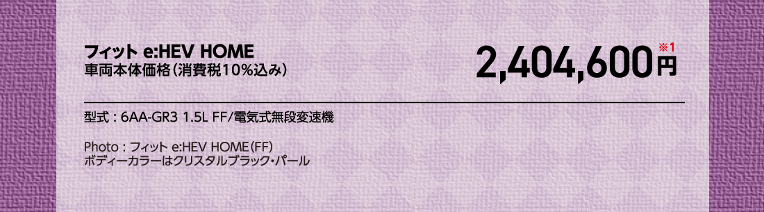 フィット e:HEV HOME車両本体価格（消費税10%込み）2,404,600円※1型式:6AA-GR3 1.5L FF/電気式無段変速機Photo:フィット e:HEV HOME（FF）	ボディーカラーはクリスタルブラック・パール