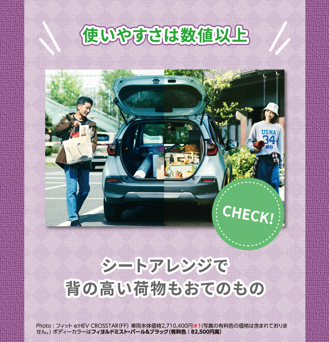 使いやすさは数値以上シートアレンジで背の高い荷物もおてのものPhoto:フィット e:HEV CROSSTAR（FF）車両本体価格2,710,400円※1(写真の有料色の価格は含まれておりません。) ボディーカラーはフィヨルドミスト・パール＆ブラック（有料色:82,500円高）