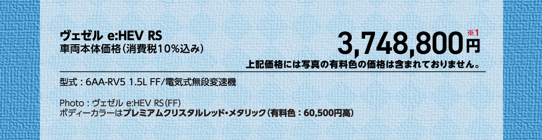 ヴェゼル e:HEV RS車両本体価格（消費税10%込み）3,748,800円※1上記価格には写真の有料色の価格は含まれておりません。型式:6AA-RV5 1.5L FF/電気式無段変速機Photo:ヴェゼル e:HEV RS（FF）ボディーカラーはプレミアムクリスタルレッド・メタリック（有料色:60,500円高）
