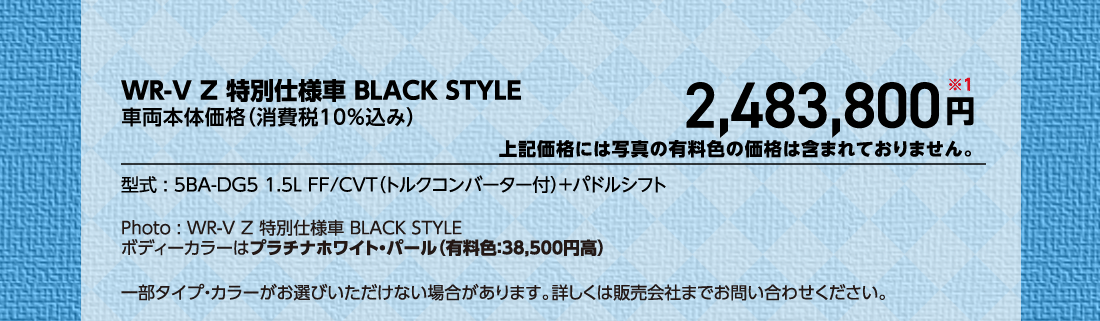 WR-V Z 特別仕様車 BLACK STYLE車両本体価格（消費税10%込み）2,483,800円※1上記価格には写真の有料色の価格は含まれておりません。型式:5BA-DG5 1.5L FF/CVT（トルクコンバーター付）+パドルシフトPhoto:WR-V Z 特別仕様車 BLACK STYLE	ボディーカラーはプラチナホワイト・パール（有料色:38,500円高）一部タイプ・カラーがお選びいただけない場合があります。詳しくは販売会社までお問い合わせください。