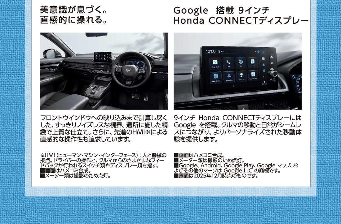 美意識が息づく。直感的に操れる。フロントウインドウへの映り込みまで計算し尽くした、すっきりノイズレスな視界。適所に施した精緻で上質な仕立て。さらに、先進のHMI※による直感的な操作性も追求しています。※HMI（ヒューマン・マシン・インターフェース）:人と機械の接点。ドライバーの操作と、クルマからのさまざまなフィードバックが行われるスイッチ類やディスプレー類を指す。■画面はハメコミ合成。■メーター類は撮影のため点灯。Google搭載 9インチHonda CONNECTディスプレー9インチ Honda CONNECTディスプレーにはGoogle を搭載。クルマの移動と日常がシームレスにつながり、よりパーソナライズされた移動体験を提供します。■画面はハメコミ合成。■メーター類は撮影のため点灯。■Google、Android、Google Play、Google マップ、およびその他のマークは Google LLC の商標です。■画面は2025年12月時点のものです。