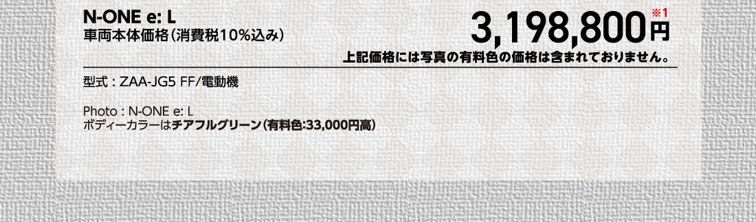 N-ONE e: L車両本体価格（消費税10%込み）3,198,800円※1上記価格には写真の有料色の価格は含まれておりません。型式:ZAA-JG5 FF/電動機Photo:N-ONE e: Lボディーカラーはチアフルグリーン（有料色:33,000円高）