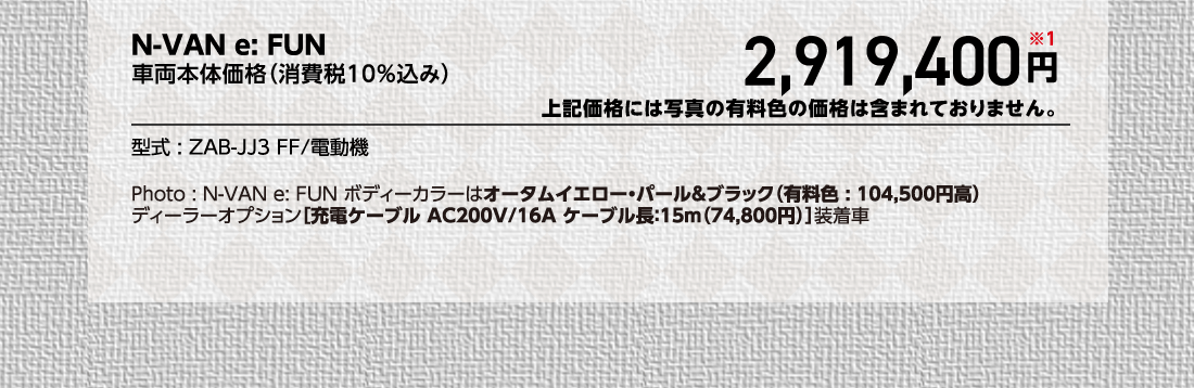 N-VAN e: FUN車両本体価格（消費税10%込み）2,919,400円※1上記価格には写真の有料色の価格は含まれておりません。型式:ZAB-JJ3 FF/電動機Photo:N-VAN e:FUN ボディーカラーはオータムイエロー・パール＆ブラック（有料色:104,500円高）ディーラーオプション[充電ケーブルAC200V/16A ケーブル長:15m（74,800円）]装着車