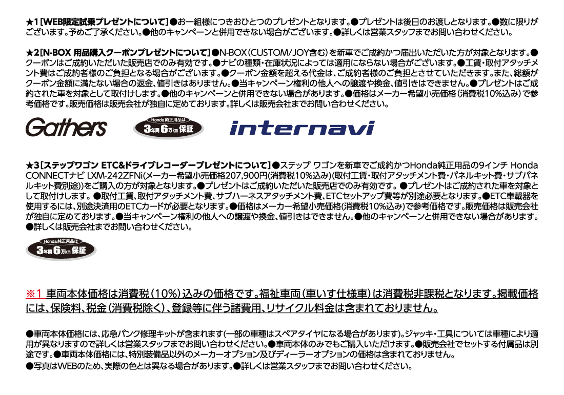 ★1[WEB限定試乗プレゼントについて]●お一組様につきおひとつのプレゼントとなります。●プレゼントは後日のお渡しとなります。●数に限りがございます。予めご了承ください。●他のキャンペーンと併用できない場合がございます。●詳しくは営業スタッフまでお問い合わせください。★2[N-BOX 用品購入クーポンプレゼントについて]●N-BOX（CUSTOM/JOY含む）を新車でご成約かつ届出いただいた方が対象となります。●クーポンはご成約いただいた販売店でのみ有効です。●ナビの種類・在庫状況によっては適用にならない場合がございます。●工賃・取付アタッチメント費はご成約者様のご負担となる場合がございます。●クーポン金額を超える代金は、ご成約者様のご負担とさせていただきます。また、総額がクーポン金額に満たない場合の返金、値引きはありません。●当キャンペーン権利の他人への譲渡や換金、値引きはできません。●プレゼントはご成約された車を対象として取付けします。●他のキャンペーンと併用できない場合があります。●価格はメーカー希望小売価格（消費税10%込み）で参考価格です。販売価格は販売会社が独自に定めております。詳しくは販売会社までお問い合わせください。Gathers Honda純正用品は3年間6万km保証 internavi★3[ステップワゴン ETC&ドライブレコーダープレゼントについて]●ステップ ワゴンを新車でご成約かつHonda純正用品の9インチ Honda CONNECTナビ LXM-242ZFNi(メーカー希望小売価格207,900円(消費税10%込み)(取付工賃・取付アタッチメント費・パネルキット費・サブパネルキット費別途))をご購入の方が対象となります。●プレゼントはご成約いただいた販売店でのみ有効です。●プレゼントはご成約された車を対象として取付けします。●取付工賃、取付アタッチメント費、サブハーネスアタッチメント費、ETCセットアップ費等が別途必要となります。●ETC車載器を使用するには、別途決済用のETCカードが必要となります。●価格はメーカー希望小売価格(消費税10%込み)で参考価格です。販売価格は販売会社が独自に定めております。●当キャンペーン権利の他人への譲渡や換金、値引きはできません。●他のキャンペーンと併用できない場合があります。●詳しくは販売会社までお問い合わせください。Honda純正用品は3年間6万km保証※1車両本体価格は消費税（10%）込みの価格です。福祉車両（車いす仕様車）は消費税非課税となります。掲載価格には、保険料、税金（消費税除く）、登録等に伴う諸費用、リサイクル料金は含まれておりません。●車両本体価格には、応急パンク修理キットが含まれます(一部の車種はスペアタイヤになる場合があります)。ジャッキ・工具については車種により適用が異なりますので詳しくは営業スタッフまでお問い合わせください。●車両本体のみでもご購入いただけます。●販売会社でセットする付属品は別途です。●車両本体価格には、特別装備品以外のメーカーオプション及びディーラーオプションの価格は含まれておりません。●写真はWEBのため、実際の色とは異なる場合があります。●詳しくは営業スタッフまでお問い合わせください。