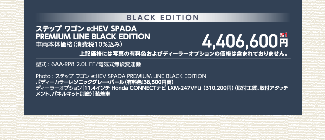 ステップ ワゴン e:HEV SPADAPREMIUM LINE BLACK EDITION車両本体価格（消費税10%込み）4,406,600円※1上記価格には写真の有料色およびディーラーオプションの価格は含まれておりません。型式:6AA-RP8 2.0L FF/電気式無段変速機Photo:ステップ ワゴン e:HEV SPADA PREMIUM LINE BLACK EDITIONボディーカラーはソニックグレー・パール（有料色:38,500円高）ディーラーオプション[11.4インチ Honda CONNECTナビ LXM-247VFLi （310,200円）〈取付工賃、取付アタッチメント、パネルキット別途〉]装着車