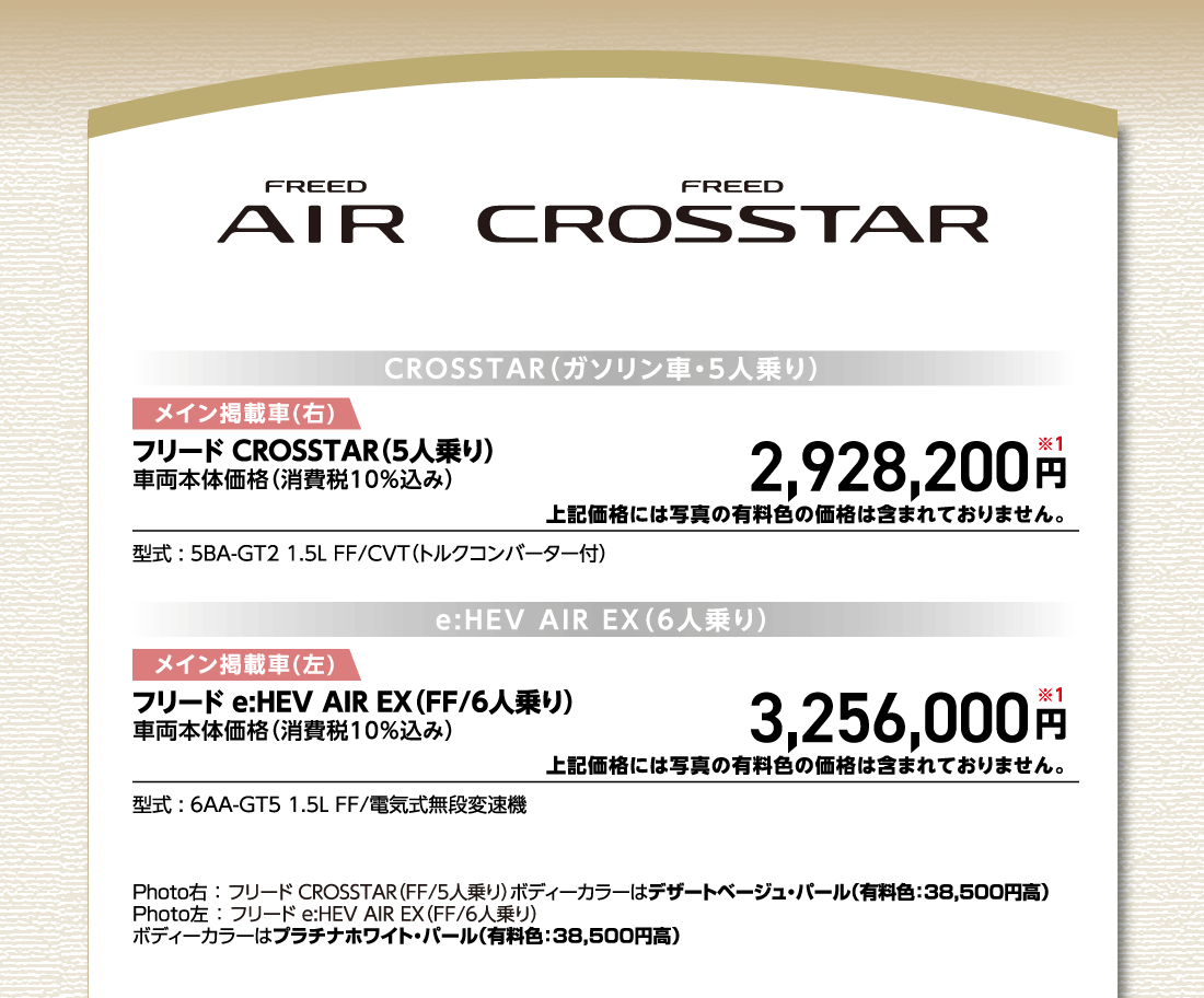 CROSSTAR（ガソリン車・5人乗り）メイン掲載車(右)フリード CROSSTAR（5人乗り）車両本体価格（消費税10%込み）2,928,200円※1上記価格には写真の有料色の価格は含まれておりません。型式:5BA-GT2 1.5L FF/CVT（トルクコンバーター付）e:HEV AIR EX（6人乗り）メイン掲載車(左)フリード e:HEV AIR EX（FF/6人乗り）車両本体価格（消費税10%込み）3,256,000円※1上記価格には写真の有料色の価格は含まれておりません。型式:6AA-GT5 1.5L FF/電気式無段変速機Photo右:フリード CROSSTAR（FF/5人乗り）ボディーカラーはデザートベージュ・パール（有料色:38,500円高）Photo左:フリード e:HEV AIR EX（FF/6人乗り）ボディーカラーはプラチナホワイト・パール（有料色:38,500円高）