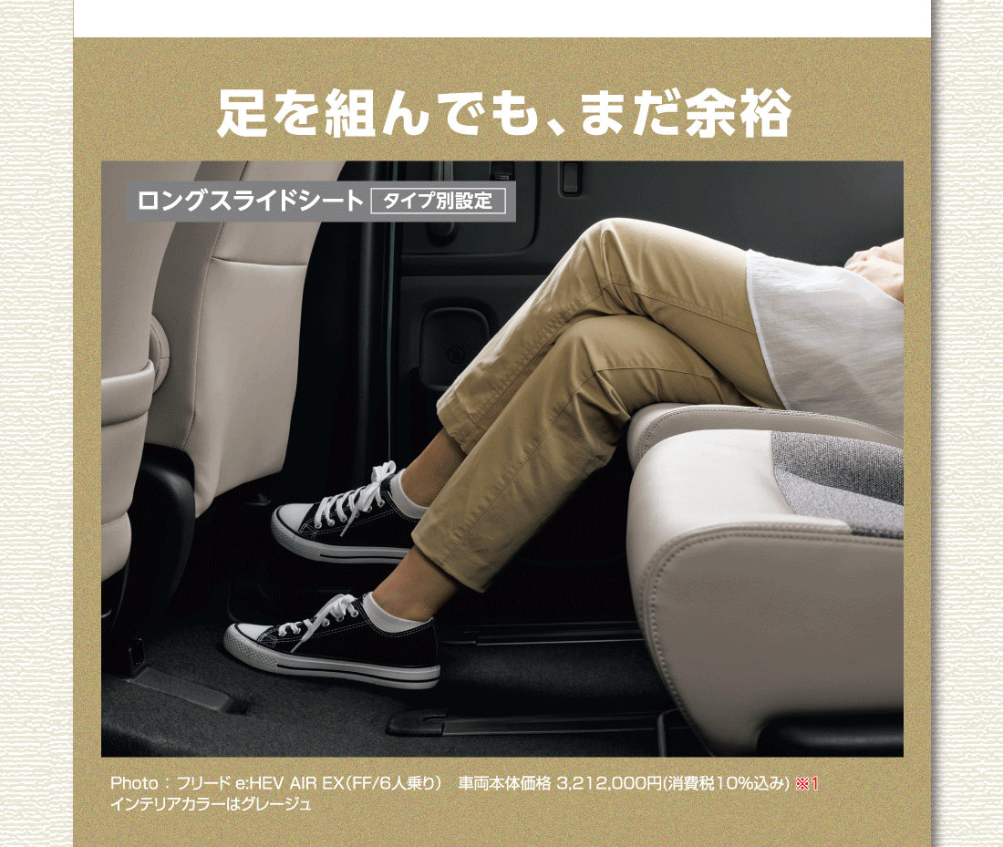 足を組んでも、まだ余裕ロングスライドシートタイプ別設定Photo:フリード e:HEV AIR EX（FF/6人乗り）車両本体価格3,212,000円(消費税10%込み)※1インテリアカラーはグレージュ