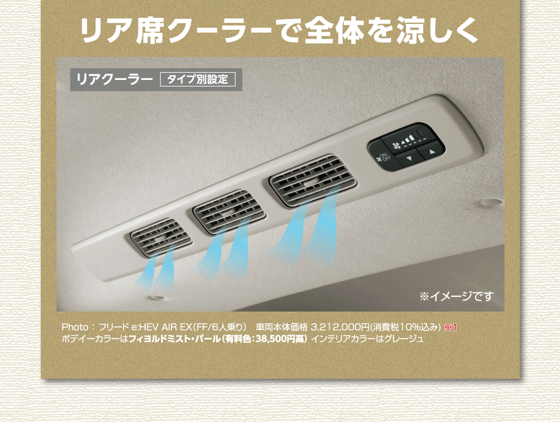 リア席クーラーで全体を涼しくリアクーラータイプ別設定※イメージです Photo:フリード e:HEV AIR EX（FF/6人乗り）車両本体価格 3,212,000円(消費税10%込み)※1ボデイーカラーはフィヨルドミスト・パール（有料色:38,500円高）インテリアカラーはグレージュ