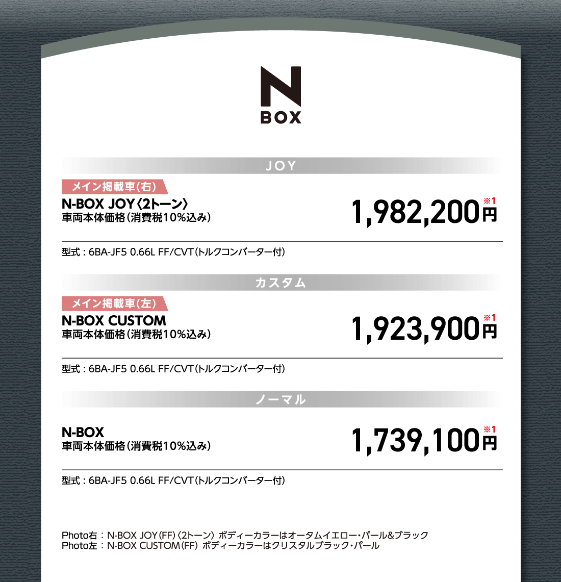 JOYメイン掲載車(右)N-BOX JOY〈2トーン〉車両本体価格（消費税10%込み）1,982,200円※1型式:6BA-JF5 0.66L FF/CVT（トルクコンバーター付）カスタムメイン掲載車(左)N-BOX CUSTOM車両本体価格（消費税10%込み）1,923,900円※1型式:6BA-JF5 0.66L FF/CVT（トルクコンバーター付）ノーマルN-BOX車両本体価格（消費税10%込み）1,739,100円※1型式:6BA-JF5 0.66L FF/CVT（トルクコンバーター付）Photo右:N-BOX JOY（FF）〈2トーン〉ボディーカラーはオータムイエロー・パール&ブラックPhoto左:N-BOX CUSTOM（FF）ボディーカラーはクリスタルブラック・パール