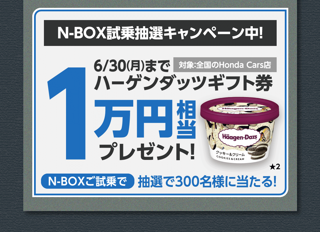N-BOX試乗抽選キャンペーン中!対象:全国のHonda Cars店6/30(月)までハーゲンダッツギフト券1万円相当プレゼント!N-BOXご試乗で抽選で300名様に当たる!★2