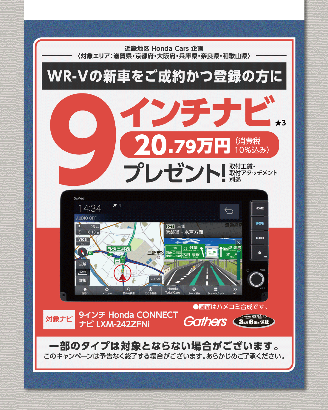 近畿地区 Honda Cars 企画〈対象エリア:滋賀県・京都府・大阪府・兵庫県・奈良県・和歌山県〉WR-Vの新車をご成約かつ登録の方に9インチナビ★320.79万円（消費税10%込み）プレゼント!取付工賃・取付アタッチメント別途対象ナビ9インチ Honda CONNECTナビ LXM-242ZFNi●画面はハメコミ合成です。Gathers Honda純正用品は3年間・6万km保証一部のタイプは対象とならない場合がございます。このキャンペーンは予告なく終了する場合がございます。あらかじめご了承ください。