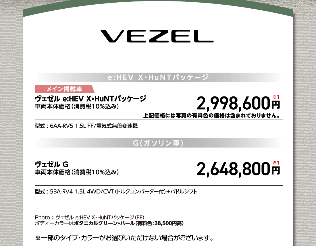 e:HEV X・HuNTパッケージメイン掲載車ヴェゼル e:HEV X・HuNTパッケージ車両本体価格（消費税10%込み）2,998,600円※1上記価格には写真の有料色の価格は含まれておりません。型式:6AA-RV5 1.5L FF/電気式無段変速機G(ガソリン車)G(ガソリン車)ヴェゼル G車両本体価格（消費税10%込み）2,648,800円※1型式:5BA-RV4 1.5L 4WD/CVT（トルクコンバーター付）+パドルシフトPhoto:ヴェゼル e:HEV X・HuNTパッケージ（FF）ボディーカラーはボタニカルグリーン・パール（有料色:38,500円高）※一部のタイプ・カラーがお選びいただけない場合がございます。
