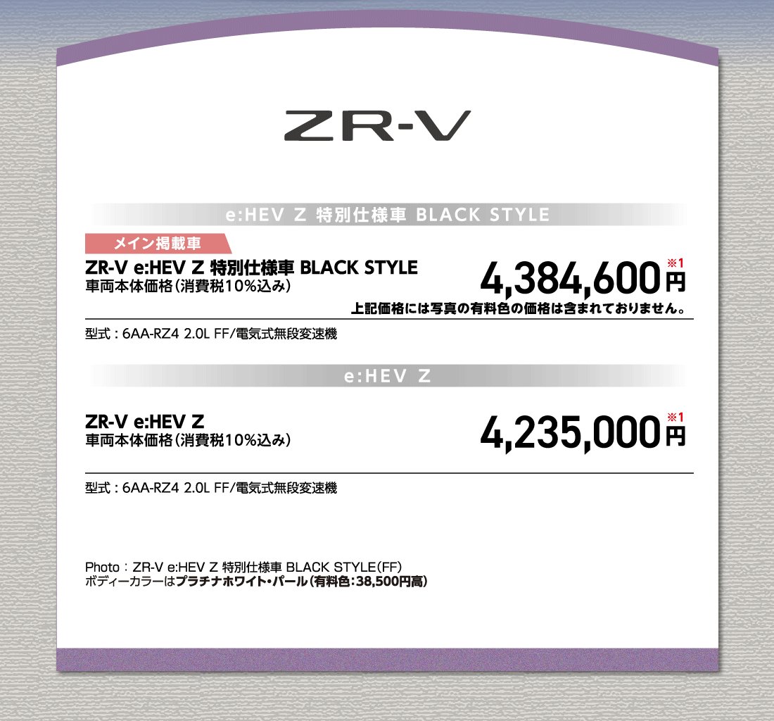 e:HEV Z 特別仕様車 BLACK STYLEメイン掲載車ZR-V e:HEV Z 特別仕様車 BLACK STYLE車両本体価格（消費税10%込み）4,384,600円※1上記価格には写真の有料色の価格は含まれておりません。型式:6AA-RZ4 2.0L FF/電気式無段変速機e:HEV ZZR-V e:HEV Z車両本体価格（消費税10%込み）4,235,000円※1型式:6AA-RZ4 2.0L FF/電気式無段変速機Photo:ZR-V e:HEV Z 特別仕様車 BLACK STYLE（FF）ボディーカラーはプラチナホワイト・パール（有料色:38,500円高）