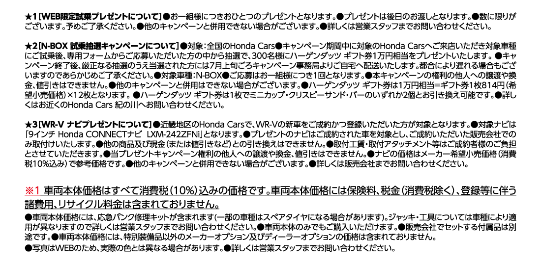 ★1[WEB限定試乗プレゼントについて]●お一組様につきおひとつのプレゼントとなります。●プレゼントは後日のお渡しとなります。●数に限りがございます。予めご了承ください。●他のキャンペーンと併用できない場合がございます。●詳しくは営業スタッフまでお問い合わせください。★2[N-BOX 試乗抽選キャンペーンについて]●対象:全国のHonda Cars●キャンペーン期間中に対象のHonda Carsへご来店いただき対象車種にご試乗後、専用フォームからご応募いただいた方の中から抽選で、300名様にハーゲンダッツ ギフト券1万円相当をプレゼントいたします。●キャンペーン終了後、厳正なる抽選のうえ当選された方には7月上旬ごろキャンペーン事務局よりご自宅へ配送いたします。都合により遅れる場合もございますのであらかじめご了承ください。●対象車種:N-BOX●ご応募はお一組様につき1回となります。●本キャンペーンの権利の他人への譲渡や換金、値引きはできません。●他のキャンペーンと併用はできない場合がございます。●ハーゲンダッツ ギフト券は1万円相当=ギフト券1枚814円（希望小売価格）✕12枚となります。 ●ハーゲンダッツ ギフト券は1枚でミニカップ・クリスピーサンド・バーのいずれか2個とお引き換え可能です。●詳しくはお近くのHonda Cars 紀の川へお問い合わせください。★3[WR-V ナビプレゼントについて]●近畿地区のHonda Carsで、WR-Vの新車をご成約かつ登録いただいた方が対象となります。●対象ナビは「9インチ Honda CONNECTナビLXM-242ZFNi」となります。●プレゼントのナビはご成約された車を対象とし、ご成約いただいた販売会社でのみ取付けいたします。●他の商品及び現金（または値引きなど）との引き換えはできません。●取付工賃・取付アタッチメント等はご成約者様のご負担とさせていただきます。●当プレゼントキャンペーン権利の他人への譲渡や換金、値引きはできません。●ナビの価格はメーカー希望小売価格（消費税10%込み）で参考価格です。●他のキャンペーンと併用できない場合がございます。●詳しくは販売会社までお問い合わせください。※1車両本体価格はすべて消費税（10%）込みの価格です。車両本体価格には保険料、税金（消費税除く）、登録等に伴う諸費用、リサイクル料金は含まれておりません。●車両本体価格には、応急パンク修理キットが含まれます(一部の車種はスペアタイヤになる場合があります)。ジャッキ・工具については車種により適用が異なりますので詳しくは営業スタッフまでお問い合わせください。●車両本体のみでもご購入いただけます。●販売会社でセットする付属品は別途です。●車両本体価格には、特別装備品以外のメーカーオプション及びディーラーオプションの価格は含まれておりません。●写真はWEBのため、実際の色とは異なる場合があります。●詳しくは営業スタッフまでお問い合わせください。