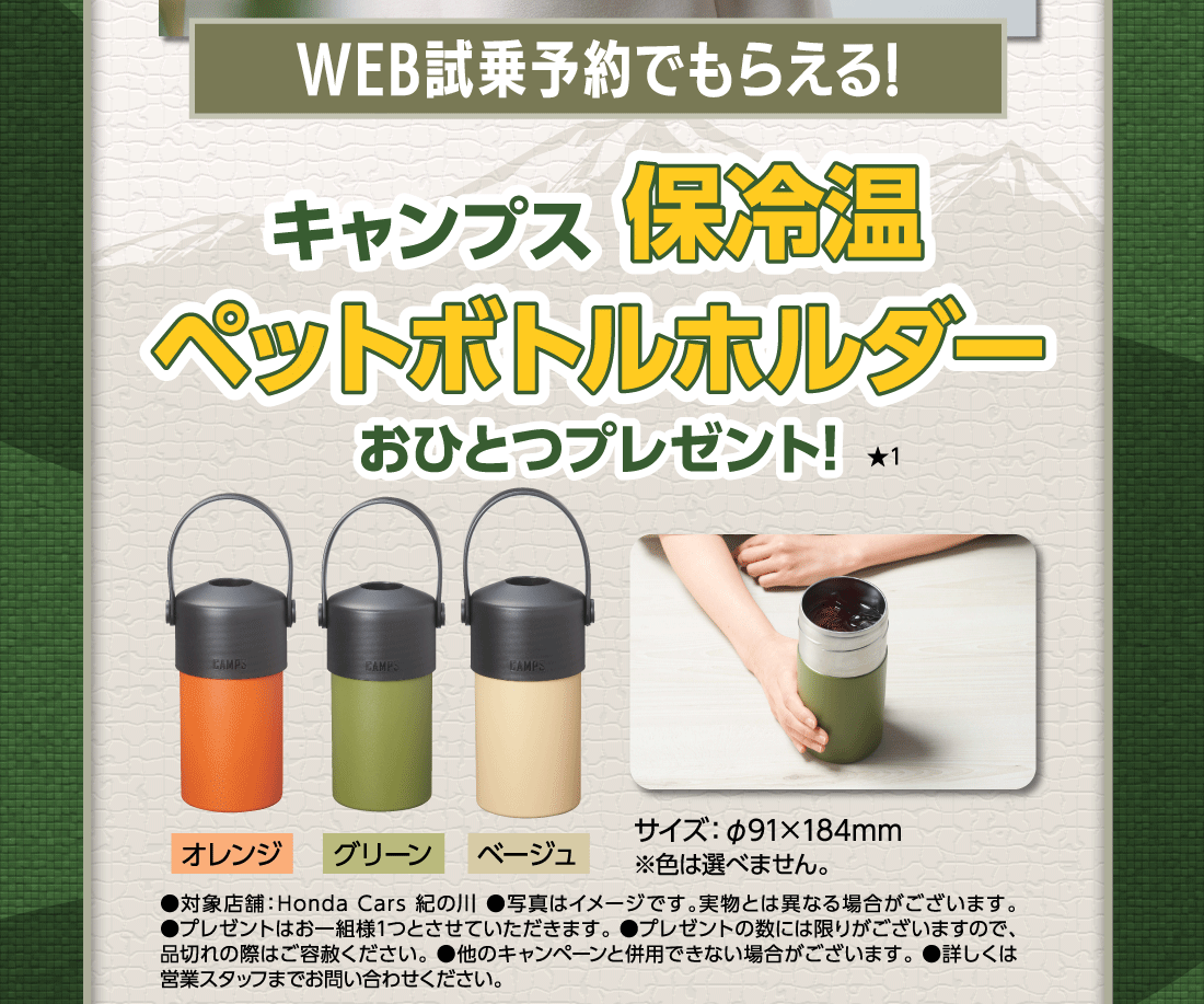 WEB試乗予約でもらえる!キャンプス保冷温ペットボトルホルダーおひとつプレゼント!★1オレンジグリーンベージュサイズ:φ91✕184mm※色は選べません。●対象店舗:Honda Cars 紀の川●写真はイメージです。実物とは異なる場合がございます。●プレゼントはお一組様1つとさせていただきます。●プレゼントの数には限りがございますので、品切れの際はご容赦ください。●他のキャンペーンと併用できない場合がございます。●詳しくは営業スタッフまでお問い合わせください。