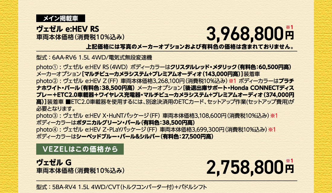 メイン掲載車ヴェゼル e:HEV RS車両本体価格（消費税10%込み）3,968,800円※1上記価格には写真のメーカーオプションおよび有料色の価格は含まれておりません。型式:6AA-RV6 1.5L 4WD/電気式無段変速機photo①:ヴェゼル e:HEV RS（4WD）ボディーカラーはクリスタルレッド・メタリック（有料色:60,500円高）メーカーオプション[マルチビューカメラシステム+プレミアムオーディオ（143,000円高）]装着車photo②:ヴェゼル e:HEV Z（FF）車両本体価格3,268,100円（消費税10%込み）※1 ボディーカラーはプラチナホワイト・パール（有料色:38,500円高）メーカーオプション[後退出庫サポート・Honda CONNECTディスプレー+ETC2.0車載器＋ワイヤレス充電器・マルチビューカメラシステム+プレミアムオーディオ（374,000円高）]装着車■ETC2.0車載器を使用するには、別途決済用のETCカード、セットアップ作業(セットアップ費用)が必要となります。photo③:ヴェゼル e:HEV X・HuNTパッケージ（FF）車両本体価格3,108,600円（消費税10%込み）※1ボディーカラーはボタニカルグリーン・パール（有料色:38,500円高）photo④:ヴェゼル e:HEV Z・PLaYパッケージ（FF）車両本体価格3,699,300円（消費税10%込み）※1ボディーカラーはシーベッドブルー・パール&シルバー（有料色:27,500円高）VEZELはこの価格からヴェゼルG車両本体価格（消費税10%込み）2,758,800円※1型式:5BA-RV4 1.5L 4WD/CVT（トルクコンバーター付）+パドルシフト