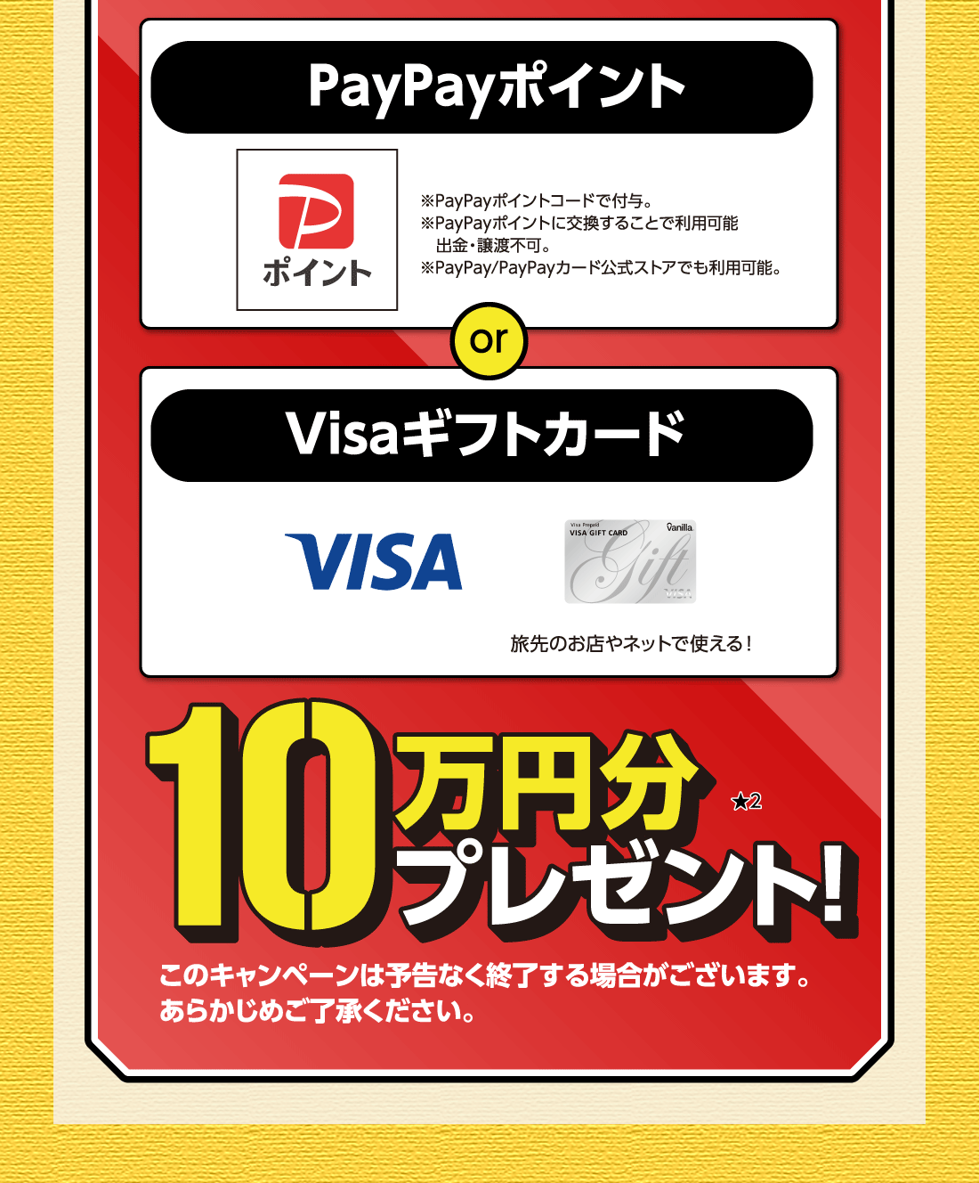 PayPayポイント※PayPayポイントコードで付与。※PayPayポイントに交換することで利用可能出金・譲渡不可。※PayPay/PayPayカード公式ストアでも利用可能。or Visaギフトカード旅先のお店やネットで使える!10万円分プレゼント!★2このキャンペーンは予告なく終了する場合がございます。あらかじめご了承ください。