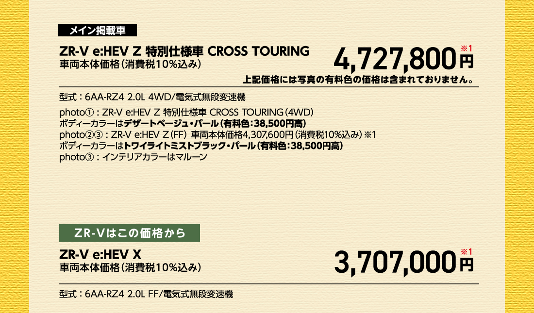 メイン掲載車ZR-V e:HEV Z 特別仕様車 CROSS TOURING車両本体価格（消費税10%込み）4,727,800円※1上記価格には写真の有料色の価格は含まれておりません。型式:6AA-RZ4 2.0L 4WD/電気式無段変速機photo①:ZR-V e:HEV Z 特別仕様車 CROSS TOURING（4WD）ボディーカラーはデザートベージュ・パール（有料色:38,500円高）photo②③:ZR-V e:HEV Z（FF）車両本体価格4,307,600円（消費税10%込み）※1ボディーカラーはトワイライトミストブラック・パール（有料色:38,500円高）photo③:インテリアカラーはマルーンZR-Vはこの価格からZR-V e:HEV X車両本体価格（消費税10%込み）車両本体価格（消費税10%込み）円※1型式:6AA-RZ4 2.0L FF/電気式無段変速機