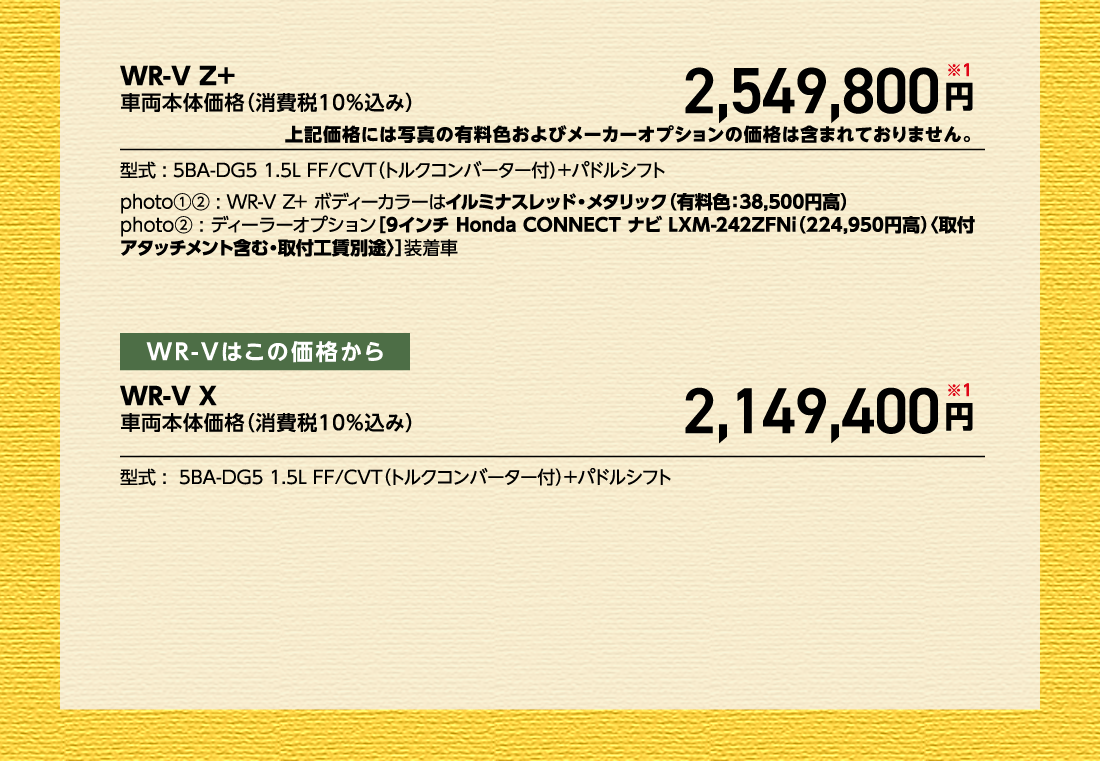 WR-V Z+車両本体価格（消費税10%込み）2,549,800円※1上記価格には写真の有料色およびメーカーオプションの価格は含まれておりません。型式:5BA-DG5 1.5L FF/CVT（トルクコンバーター付）+パドルシフトphoto①②:WR-V Z+ ボディーカラーはイルミナスレッド・メタリック（有料色:38,500円高）photo②:ディーラーオプション[9インチ Honda CONNECT ナビ LXM-242ZFNi（224,950円高）〈取付アタッチメント含む・取付工賃別途〉]装着車 WR-Vはこの価格からWR-V X車両本体価格（消費税10%込み）2,149,400円※1型式:5BA-DG5 1.5L FF/CVT（トルクコンバーター付）+パドルシフト