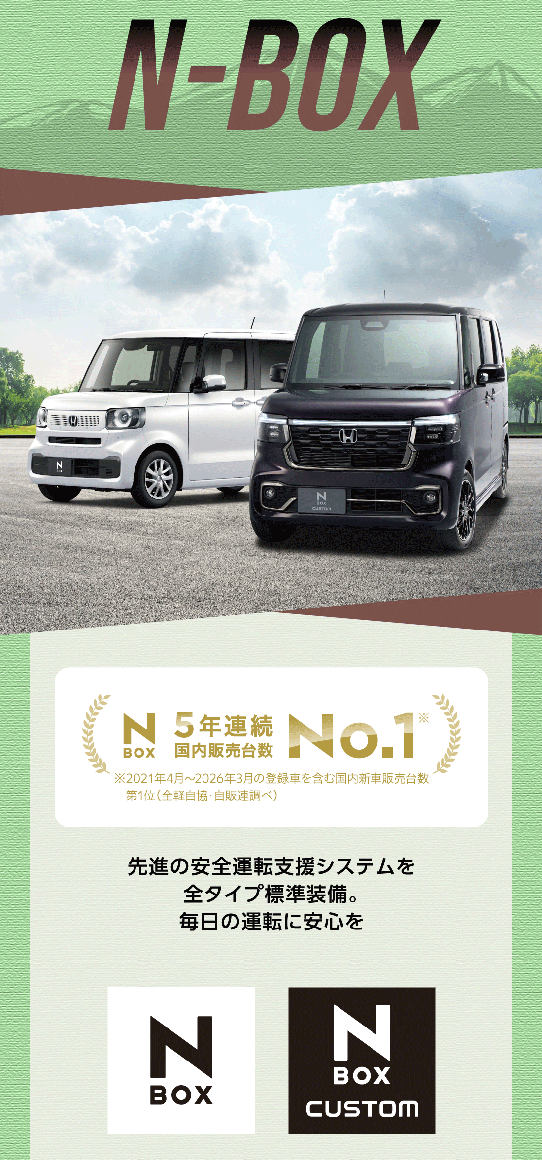 N-BOX5年連続国内販売台数No.1※ ※2021年4月〜2026年3月の登録車を含む国内新車販売台数第1位（全経自協・自販連調べ）先進の安全運転支援システムを	全タイプ標準装備。毎日の運転に安心を