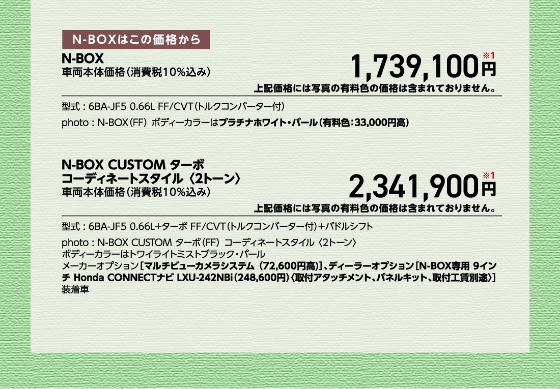N-BOXはこの価格からN-BOX車両本体価格（消費税10%込み）車両本体価格（消費税10%込み）円※1上記価格には写真の有料色の価格は含まれておりません。型式:6BA-JF5 0.66L FF/CVT（トルクコンバーター付）photo:N-BOX（FF）ボディーカラーはプラチナホワイト・パール（有料色:33,000円高）N-BOX CUSTOM ターボコーディネートスタイル 〈2トーン〉車両本体価格（消費税10%込み）車両本体価格（消費税10%込み）円※1上記価格には写真の有料色の価格は含まれておりません。型式:6BA-JF5 0.66L+ターボ FF/CVT（トルクコンバーター付）+パドルシフトphoto:N-BOX CUSTOM ターボ（FF）コーディネートスタイル〈2トーン〉ボディーカラーはトワイライトミストブラック・パールメーカーオプション[マルチビューカメラシステム（72,600円高）]、ディーラーオプション[N-BOX専用 9インチ Honda CONNECTナビ LXU-242NBi（248,600円）〈取付アタッチメント、パネルキット、取付工賃別途〉]装着車