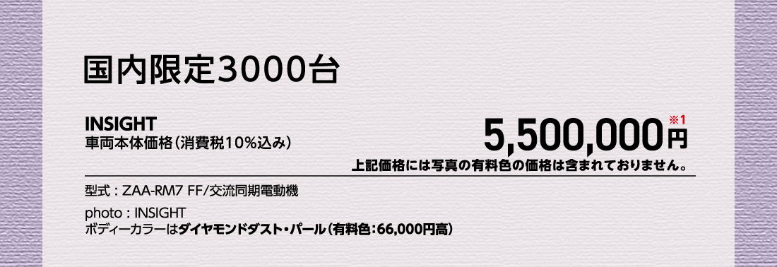 国内限定3000台INSIGHT車両本体価格（消費税10%込み）5,500,000円※1上記価格には写真の有料色の価格は含まれておりません。型式:ZAA-RM7 FF/交流同期電動機photo:INSIGHTボディーカラーはダイヤモンドダスト・パール（有料色:66,000円高）