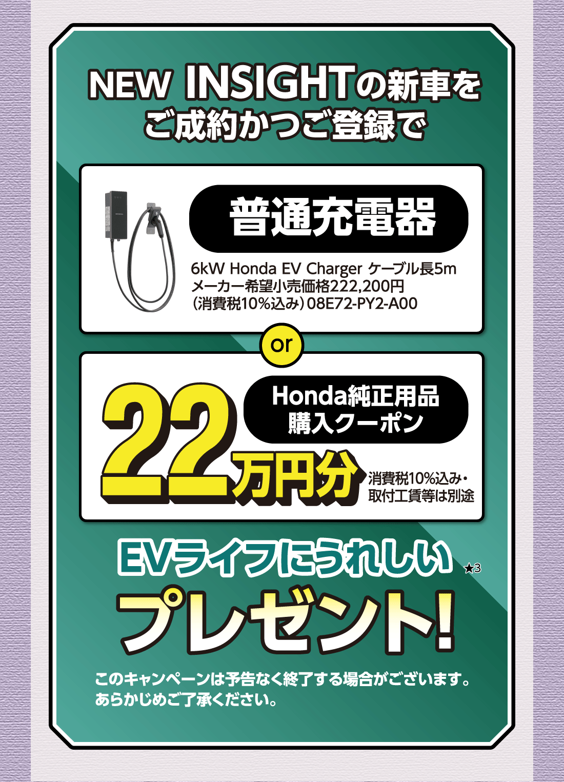 NEW INSIGHTの新車をご成約かつご登録で普通充電器6kW Honda EV Charger ケーブル長5mメーカー希望小売価格222,200円（消費税10%込み）08E72-PY2-A00orHonda純正用品購入クーポン22万円分消費税10%込み・取付工賃等は別途EVライフにうれしい★3プレゼント!このキャンペーンは予告なく終了する場合がございます。あらかじめご了承ください。