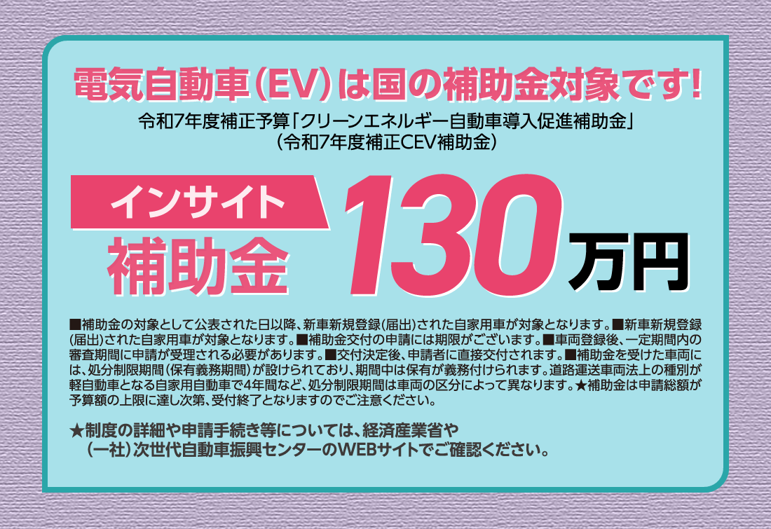 電気自動車（EV）は国の補助金対象です!令和7年度補正予算「クリーンエネルギー自動車導入促進補助金」（令和7年度補正CEV補助金）インサイト補助金130万円■補助金の対象として公表された日以降、新車新規登録(届出)された自家用車が対象となります。■新車新規登録(届出)された自家用車が対象となります。■補助金交付の申請には期限がございます。■車両登録後、一定期間内の審査期間に申請が受理される必要があります。■交付決定後、申請者に直接交付されます。■補助金を受けた車両には、処分制限期間（保有義務期間）が設けられており、期間中は保有が義務付けられます。道路運送車両法上の種別が軽自動車となる自家用自動車で4年間など、処分制限期間は車両の区分によって異なります。★補助金は申請総額が予算額の上限に達し次第、受付終了となりますのでご注意ください。★制度の詳細や申請手続き等については、経済産業省や（一社）次世代自動車振興センターのWEBサイトでご確認ください。