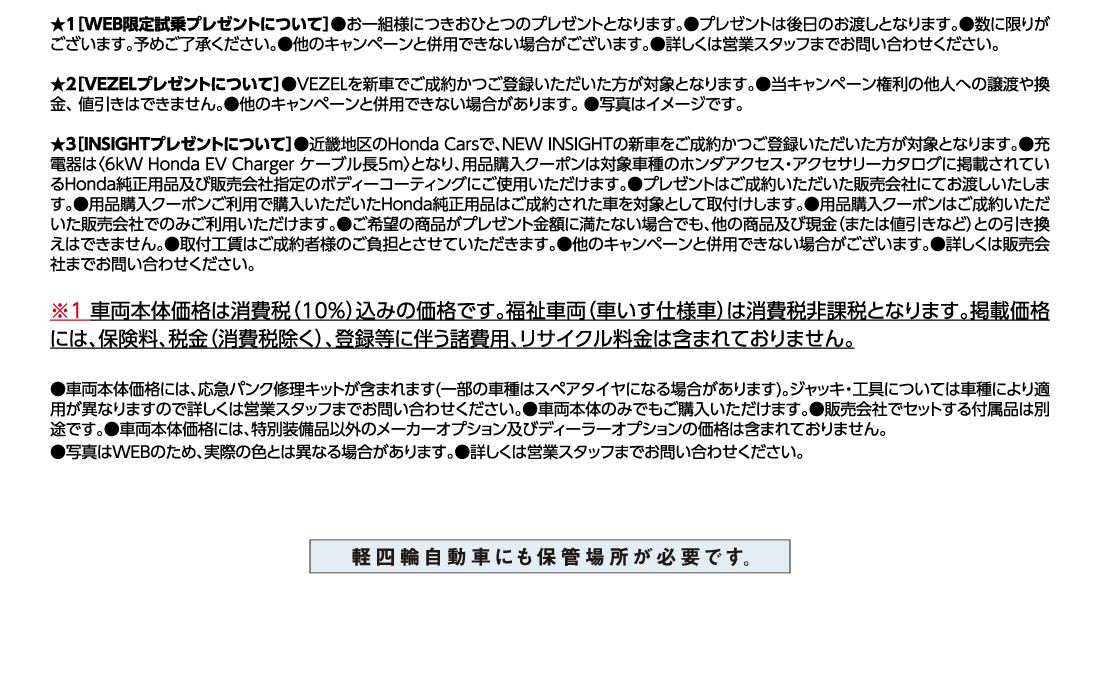★1[WEB限定試乗プレゼントについて]●お一組様につきおひとつのプレゼントとなります。●プレゼントは後日のお渡しとなります。●数に限りがございます。予めご了承ください。●他のキャンペーンと併用できない場合がございます。●詳しくは営業スタッフまでお問い合わせください。★2[VEZELプレゼントについて]●VEZELを新車でご成約かつご登録いただいた方が対象となります。●当キャンペーン権利の他人への譲渡や換金、値引きはできません。●他のキャンペーンと併用できない場合があります。●写真はイメージです。★3[INSIGHTプレゼントについて]●近畿地区のHonda Carsで、NEW INSIGHTの新車をご成約かつご登録いただいた方が対象となります。●充電器は〈6kW Honda EV Charger ケーブル長5m〉となり、用品購入クーポンは対象車種のホンダアクセス・アクセサリーカタログに掲載されているHonda純正用品及び販売会社指定のボディーコーティングにご使用いただけます。●プレゼントはご成約いただいた販売会社にてお渡しいたします。●用品購入クーポンご利用で購入いただいたHonda純正用品はご成約された車を対象として取付けします。●用品購入クーポンはご成約いただいた販売会社でのみご利用いただけます。●ご希望の商品がプレゼント金額に満たない場合でも、他の商品及び現金（または値引きなど）との引き換えはできません。●取付工賃はご成約者様のご負担とさせていただきます。●他のキャンペーンと併用できない場合がございます。●詳しくは販売会社までお問い合わせください。※1車両本体価格は消費税（10%）込みの価格です。福祉車両（車いす仕様車）は消費税非課税となります。掲載価格には、保険料、税金（消費税除く）、登録等に伴う諸費用、リサイクル料金は含まれておりません。●車両本体価格には、応急パンク修理キットが含まれます(一部の車種はスペアタイヤになる場合があります)。ジャッキ・工具については車種により適用が異なりますので詳しくは営業スタッフまでお問い合わせください。●車両本体のみでもご購入いただけます。●販売会社でセットする付属品は別途です。●車両本体価格には、特別装備品以外のメーカーオプション及びディーラーオプションの価格は含まれておりません。●写真はWEBのため、実際の色とは異なる場合があります。●詳しくは営業スタッフまでお問い合わせください。軽四輪自動車にも保管場所が日露です。