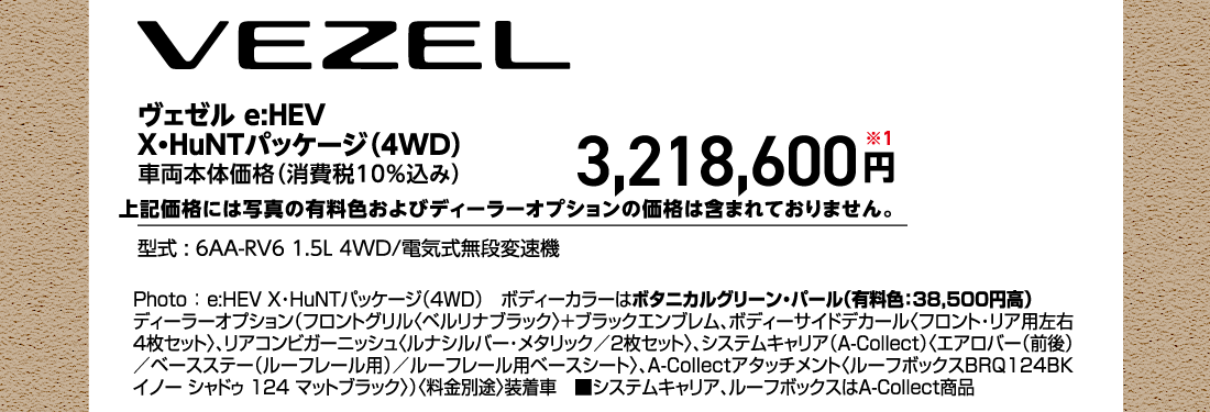 ヴェゼル e:HEV X・HuNTパッケージ（4WD）車両本体価格（消費税10%込み）3,218,600円※1上記価格には写真の有料色およびディーラーオプションの価格は含まれておりません。型式:6AA-RV6 1.5L 4WD/電気式無段変速機Photo:e:HEV X・HuNTパッケージ（4WD）ボディーカラーはボタニカルグリーン・パール（有料色:38,500円高）ディーラーオプション（フロントグリル〈ベルリナブラック〉+ブラックエンブレム、ボディーサイドデカール〈フロント・リア用左右4枚セット〉、リアコンビガーニッシュ〈ルナシルバー・メタリック/2枚セット〉、システムキャリア（A-Collect）〈エアロバー（前後）/ベースステー（ルーフレール用）/ルーフレール用ベースシート〉、A-Collectアタッチメント〈ルーフボックスBRQ124BK イノー シャドゥ 124 マットブラック〉）〈料金別途〉装着車■システムキャリア、ルーフボックスはA-Collect商品