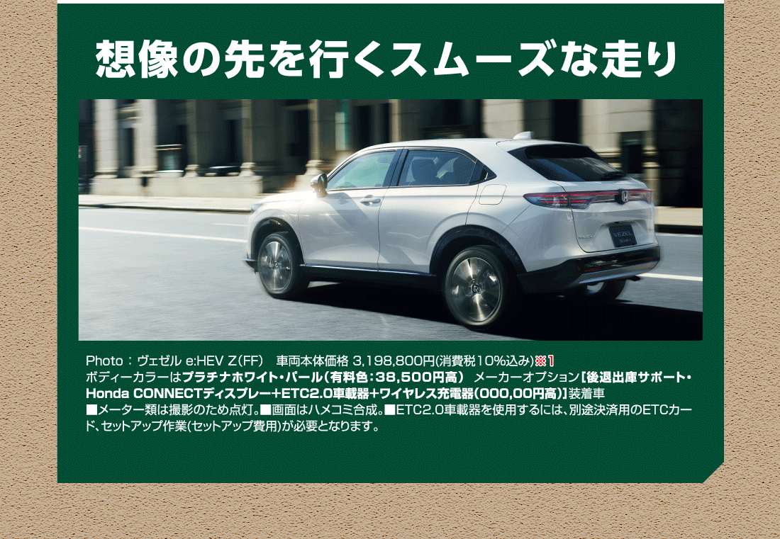 想像の先を行くスムーズな走り Photo:ヴェゼル e:HEV Z（FF）車両本体価格 3,198,800円(消費税10%込み)ボディーカラーはプラチナホワイト・パール（有料色:38,500円高）メーカーオプション[後退出庫サポート・Honda CONNECTディスプレー+ETC2.0車載器+ワイヤレス充電器(000,00円高)]装着車■メーター類は撮影のため点灯。■画面はハメコミ合成。■ETC2.0車載器を使用するには、別途決済用のETCカード、セットアップ作業(セットアップ費用)が必要となります。