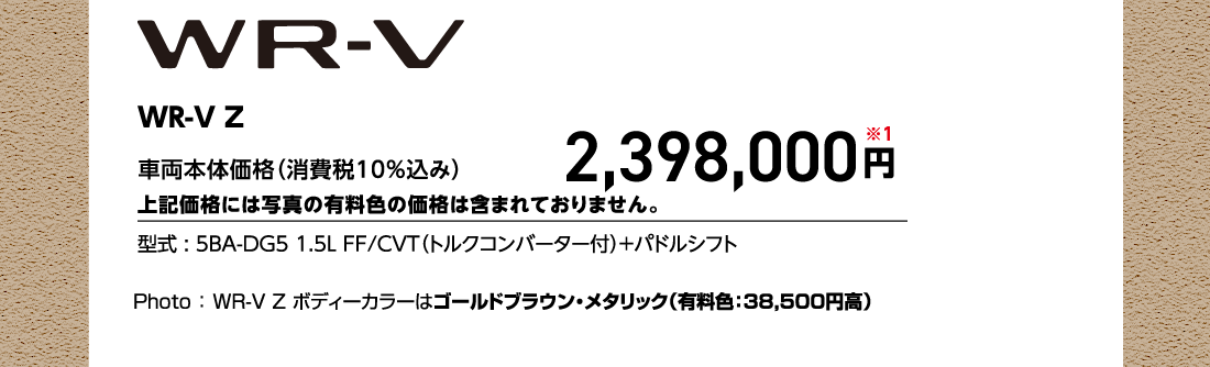 WR-V Z 車両本体価格（消費税10%込み）上記価格には写真の有料色の価格は含まれておりません。2,398,000円※1型式:5BA-DG5 1.5L FF/CVT（トルクコンバーター付）+パドルシフトPhoto:WR-V Z ボディーカラーはゴールドブラウン・メタリック（有料色:38,500円高）