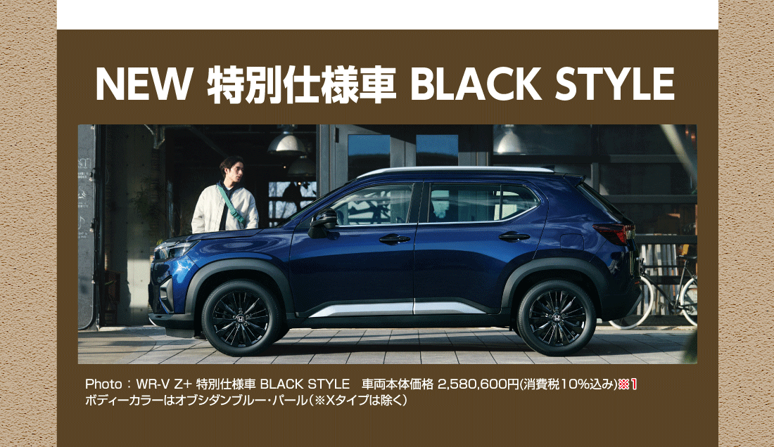 NEW 特別仕様車 BLACK STYLE Photo:WR-V Z+ 特別仕様車 BLACK STYLE車両本体価格2,580,600円(消費税10%込み)ボディーカラーはオブシダンブルー・パール（※Xタイプは除く）