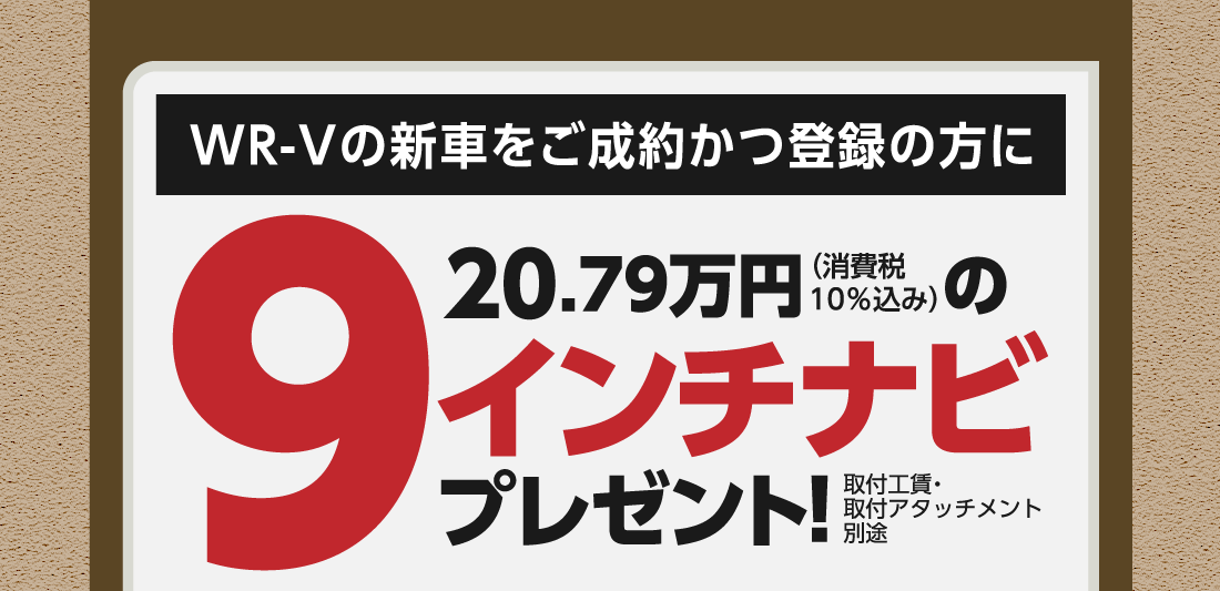 WR-Vの新車をご成約かつ登録の方に20.79万円（消費税10%込み）の9インチナビプレゼント!取付工賃・取付アタッチメント別途