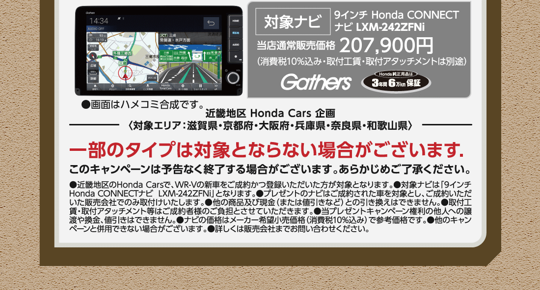 対象ナビ9インチ Honda CONNECTナビ LXM-242ZFNi当店通常販売価格 207,900円（消費税10%込み・取付工賃・取付アタッチメントは別途）Gathers Honda純正用品は3年間6万km保証●画面はハメコミ合成です。一部のタイプは対象とならない場合がございます.このキャンペーンは予告なく終了する場合がございます。あらかじめご了承ください。●近畿地区のHonda Carsで、WR-Vの新車をご成約かつ登録いただいた方が対象となります。●対象ナビは「9インチ Honda CONNECTナビLXM-242ZFNi」となります。●プレゼントのナビはご成約された車を対象とし、ご成約いただいた販売会社でのみ取付けいたします。●他の商品及び現金（または値引きなど）との引き換えはできません。●取付工賃・取付アタッチメント等はご成約者様のご負担とさせていただきます。●当プレゼントキャンペーン権利の他人への譲渡や換金、値引きはできません。●ナビの価格はメーカー希望小売価格（消費税10%込み）で参考価格です。●他のキャンペーンと併用できない場合がございます。●詳しくは販売会社までお問い合わせください。