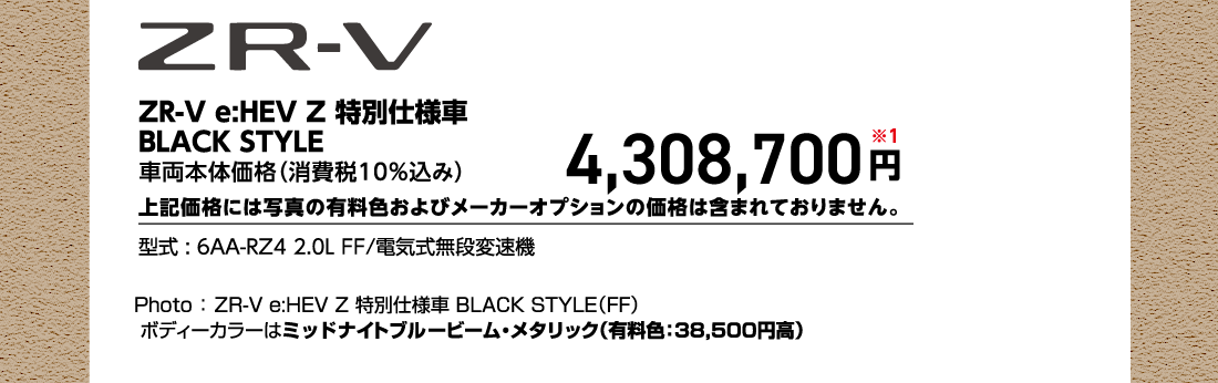 ZR-V e:HEV Z 特別仕様車BLACK STYLE 車両本体価格（消費税10%込み）4,308,700円※1上記価格には写真の有料色およびメーカーオプションの価格は含まれておりません。型式:6AA-RZ4 2.0L FF/電気式無段変速機Photo:ZR-V e:HEV Z 特別仕様車 BLACK STYLE（FF）ボディーカラーはミッドナイトブルービーム・メタリック（有料色:38,500円高）