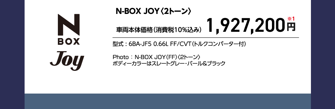 N-BOX JOY〈2トーン〉車両本体価格（消費税10%込み）1,927,200円※1型式:6BA-JF5 0.66L FF/CVT（トルクコンバーター付）Photo:N-BOX JOY（FF）〈2トーン〉ボディーカラーはスレートグレー・パール&ブラック
